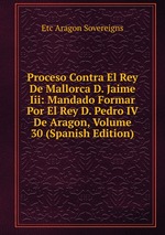 Proceso Contra El Rey De Mallorca D. Jaime Iii: Mandado Formar Por El Rey D. Pedro IV De Aragon, Volume 30 (Spanish Edition)