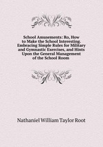 School Amusements: Ro, How to Make the School Interesting. Embracing Simple Rules for Military and Gymnastic Exercises, and Hints Upon the General Management of the School Room