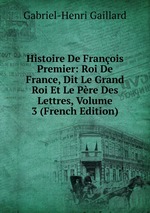 Histoire De Franois Premier: Roi De France, Dit Le Grand Roi Et Le Pre Des Lettres, Volume 3 (French Edition)