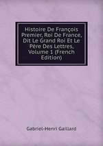 Histoire De Franois Premier, Roi De France, Dit Le Grand Roi Et Le Pre Des Lettres, Volume 1 (French Edition)