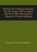 Histoire De Franois Premier: Roi De France, Dit Le Grand Roi Et Le Pre Des Lettres, Volume 8 (French Edition)