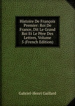 Histoire De Franois Premier: Roi De France, Dit Le Grand Roi Et Le Pre Des Lettres, Volume 5 (French Edition)