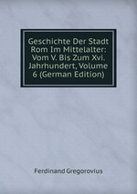 Geschichte Der Stadt Rom Im Mittelalter: Vom V. Bis Zum Xvi. Jahrhundert, Volume 6 (German Edition)