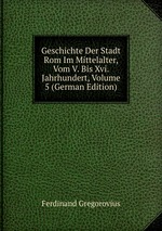 Geschichte Der Stadt Rom Im Mittelalter, Vom V. Bis Xvi. Jahrhundert, Volume 5 (German Edition)