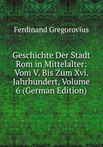 Geschichte Der Stadt Rom in Mittelalter: Vom V. Bis Zum Xvi. Jahrhundert, Volume 6 (German Edition)