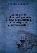 On the power, wisdom, and goodness of God: as manifested in the adaptation of external nature to th