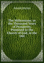 The Millennium: or the Thousand Years of Prosperity, Promised to the Church of God, in the Old