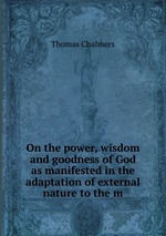 On the power, wisdom and goodness of God as manifested in the adaptation of external nature to the m