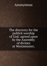 The directory for the publick worship of God: agreed upon by the Assembly of divines at Westminster;