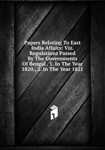 Papers Relating To East India Affairs: Viz. Regulations Passed By The Governments Of Bengal . 1. In The Year 1820., 2. In The Year 1821