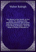 The History of the World: In Five Books. Viz. Treating of the Beginning and First Ages of Same from the Creation Unto Abraham. of the Birth of Abraham . from the Reign of Philip of Macedon to