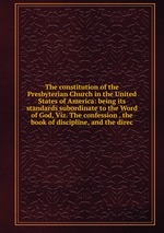 The constitution of the Presbyterian Church in the United States of America: being its standards subordinate to the Word of God, Viz. The confession . the book of discipline, and the direc