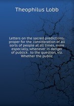 Letters on the sacred predictions: proper for the consideration of all sorts of people at all times, more especially, whenever in danger of publick . to the question, viz. Whether the public