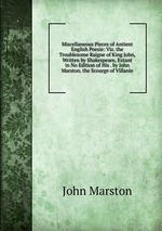 Miscellaneous Pieces of Antient English Poesie: Viz. the Troublesome Raigne of King John, Written by Shakespeare, Extant in No Edition of His . by John Marston. the Scourge of Villanie