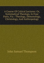 A Course Of Critical Lectures: Or, Systematical Theology, In Four Parts, Viz : Theology, Demonology, Christology, And Anthropology