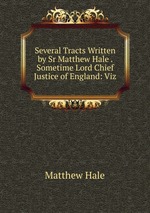 Several Tracts Written by Sr Matthew Hale . Sometime Lord Chief Justice of England: Viz