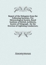 Report of the Delegates from the Following Societies, Viz: Meteorological Society, Royal Institute of British Architects, Society of Telegraph . for the Erection of Lightning Conductors;