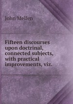 Fifteen discourses upon doctrinal, connected subjects, with practical improvements, viz.