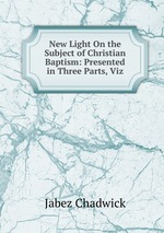 New Light On the Subject of Christian Baptism: Presented in Three Parts, Viz