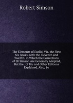 The Elements of Euclid, Viz. the First Six Books, with the Eleventh and Twelfth. in Which the Corrections of Dr Simson Are Generally Adopted, But the . of His and Other Editions Explained. Also, So
