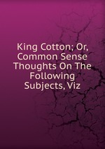 King Cotton; Or, Common Sense Thoughts On The Following Subjects, Viz