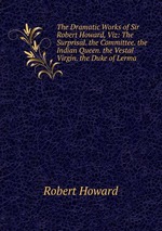 The Dramatic Works of Sir Robert Howard, Viz: The Surprisal. the Committee. the Indian Queen. the Vestal Virgin. the Duke of Lerma