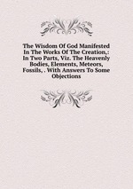 The Wisdom Of God Manifested In The Works Of The Creation,: In Two Parts, Viz. The Heavenly Bodies, Elements, Meteors, Fossils, . With Answers To Some Objections