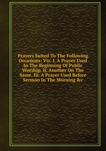 Prayers Suited To The Following Occasions: Viz. I. A Prayer Used In The Beginning Of Public Worship. Ii. Another On The Same. Iii. A Prayer Used Before Sermon In The Morning &c