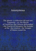 The phenix: a collection old and rare fragments ; viz. the Morals of Confucius, the Chinese philosopher ; the Oracles of Zoroaster, the founder of the . the creation ; the Voyages of Hanno round the