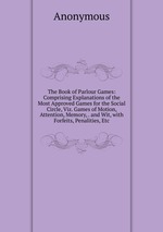 The Book of Parlour Games: Comprising Explanations of the Most Approved Games for the Social Circle, Viz. Games of Motion, Attention, Memory, . and Wit, with Forfeits, Penalities, Etc