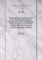 The political record of Hon. S. C. Pomeroy, as shown by his own party newspaper press, in Kansas, and other states, viz: Leavenworth times, New York tribune