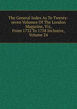 The General Index As To Twenty-seven Volumes Of The London Magazine, Viz, From 1732 To 1758 Inclusive, Volume 24
