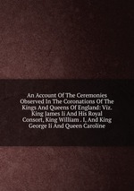 An Account Of The Ceremonies Observed In The Coronations Of The Kings And Queens Of England: Viz. King James Ii And His Royal Consort, King William . I, And King George Ii And Queen Caroline