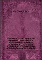 Miscellanies, Viz: I. Observations Concerning The Millenium, Ii. Notes On Places Of Scripture Misapplied To The Millenial Hypothesis &c Also A Collection Of Epistles Written To Mr. Hartlib