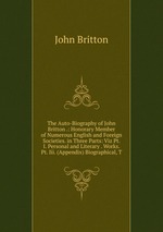The Auto-Biography of John Britton .: Honorary Member of Numerous English and Foreign Societies. in Three Parts: Viz Pt. I. Personal and Literary . Works. Pt. Iii. (Appendix) Biographical, T