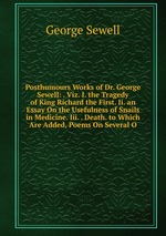 Posthumours Works of Dr. George Sewell: . Viz. I. the Tragedy of King Richard the First. Ii. an Essay On the Usefulness of Snails in Medicine. Iii. . Death. to Which Are Added, Poems On Several O