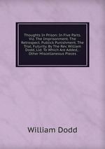 Thoughts In Prison: In Five Parts. Viz. The Imprisonment. The Retrospect. Publick Punishment. The Trial. Futurity. By The Rev. William Dodd, Lld. To Which Are Added, . Other Miscellaneous Pieces