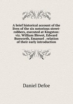 A brief historical account of the lives of the six notorious street-robbers, executed at Kingston: viz. William Blewet, Edward Bunworth, Emanuel . relation of their early introduction