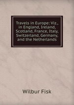 Travels in Europe: Viz., in England, Ireland, Scotland, France, Italy, Switzerland, Germany, and the Netherlands