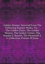 Golden Hymns: Selected From The Following Popular Works, Viz. : The Golden Chain, The Golden Shower, The Golden Censer, The Sunday S. Banner, The Plymouth S. S. Collection, Praises Of Jesus