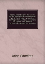 Poems Upon Several Occasions: By The Reverend Mr. John Pomfret. Viz. I. The Choice. . Vi. On The Conflagration, And Last Judgment. The Eighth . And Writings. To Which Are Added, His Remains