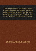 The Tragedies of L. Annaeus Seneca the Philosopher: Viz Medes, Phaedra and Hippolytus, Troades, Or the Royal Captives, and the Rape of Helen, Out of . to Which Is Prefixed the Life and