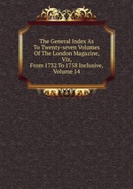 The General Index As To Twenty-seven Volumes Of The London Magazine, Viz, From 1732 To 1758 Inclusive, Volume 14