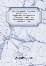 On Commercial Economy, in Six Essays: Viz. Machinery, Accumulation of Capital, Production, Consumption, Currency, and Free Trade