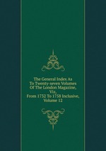 The General Index As To Twenty-seven Volumes Of The London Magazine, Viz, From 1732 To 1758 Inclusive, Volume 12