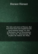 The odes and satyrs of Horace, that have been done into English by the most eminent hands, viz. Earl of Rochester. Earl of Roscommon. Mr. Cowley. Mr. . Maynwaring. Mr. Dryden. Mr. Milton. Mr. Pooly
