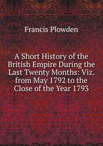 A Short History of the British Empire During the Last Twenty Months: Viz. from May 1792 to the Close of the Year 1793