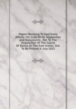 Papers Relating To East India Affairs: Viz. Copy Of All Dispatches And Documents . Rel. To The Acquisition Of The Island Of Banca, In The East Indies. Ord. To Be Printed 4. July 1815