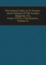 The General Index As To Twenty-seven Volumes Of The London Magazine, Viz, From 1732 To 1758 Inclusive, Volume 25