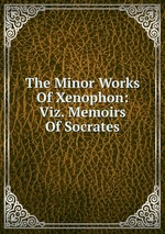 The Minor Works Of Xenophon: Viz. Memoirs Of Socrates